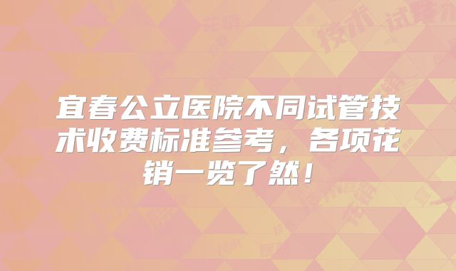 宜春公立医院不同试管技术收费标准参考，各项花销一览了然！