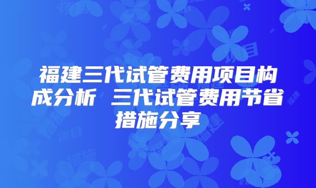 福建三代试管费用项目构成分析 三代试管费用节省措施分享