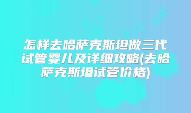 怎样去哈萨克斯坦做三代试管婴儿及详细攻略(去哈萨克斯坦试管价格)