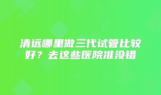 清远哪里做三代试管比较好？去这些医院准没错