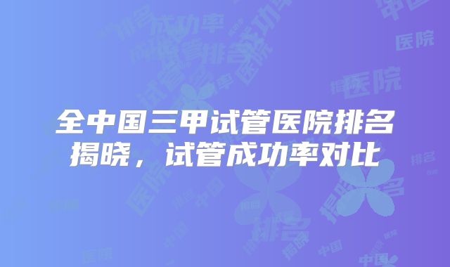 全中国三甲试管医院排名揭晓,试管成功率对比