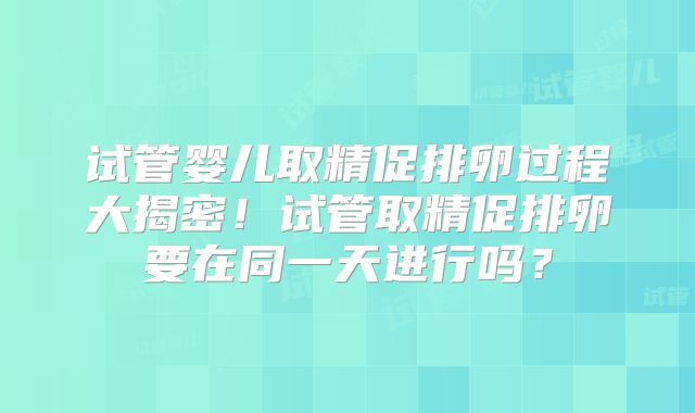 试管婴儿取精促排卵过程大揭密！试管取精促排卵要在同一天进行吗？