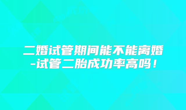 二婚试管期间能不能离婚-试管二胎成功率高吗！