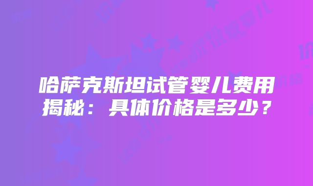 哈萨克斯坦试管婴儿费用揭秘：具体价格是多少？