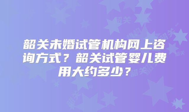 韶关未婚试管机构网上咨询方式?韶关试管婴儿费用大约多少?
