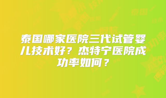 泰国哪家医院三代试管婴儿技术好?杰特宁医院成功率如何?