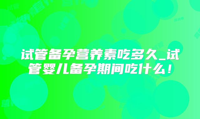 试管备孕营养素吃多久_试管婴儿备孕期间吃什么!