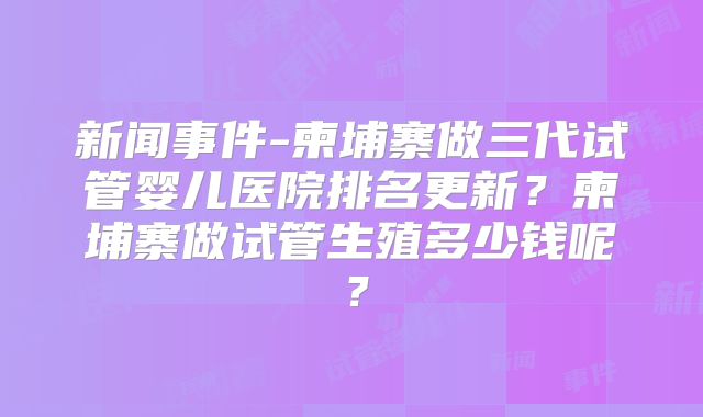新闻事件-柬埔寨做三代试管婴儿医院排名更新？柬埔寨做试管生殖多少钱呢？