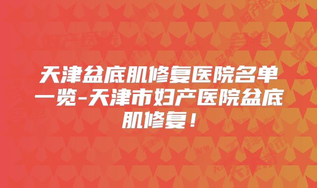 天津盆底肌修复医院名单一览-天津市妇产医院盆底肌修复！
