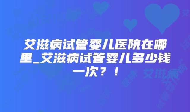 艾滋病试管婴儿医院在哪里_艾滋病试管婴儿多少钱一次?!