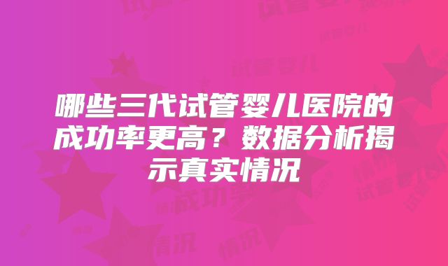 哪些三代试管婴儿医院的成功率更高？数据分析揭示真实情况