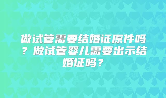 做试管需要结婚证原件吗？做试管婴儿需要出示结婚证吗？