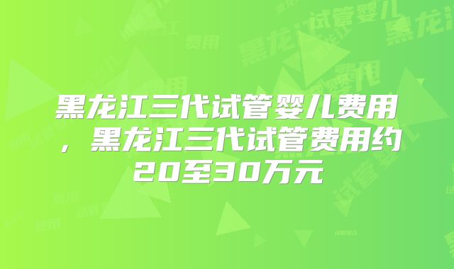 黑龙江三代试管婴儿费用，黑龙江三代试管费用约20至30万元