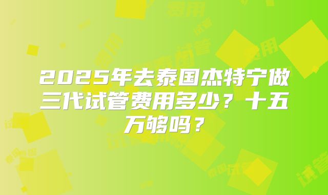 2025年去泰国杰特宁做三代试管费用多少？十五万够吗？