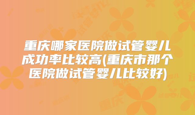 重庆哪家医院做试管婴儿成功率比较高(重庆市那个医院做试管婴儿比较好)