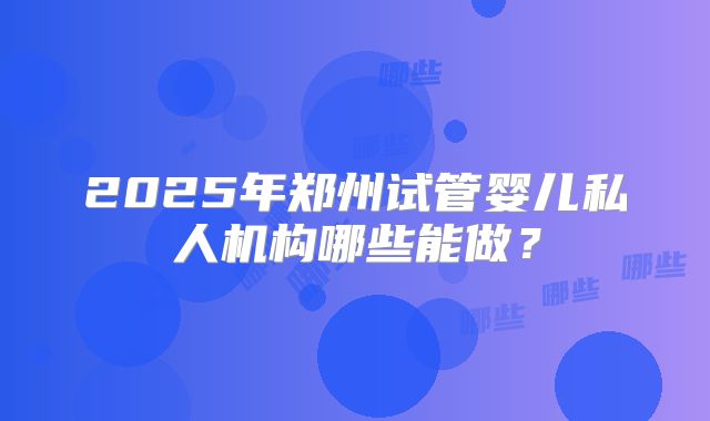 2025年郑州试管婴儿私人机构哪些能做?