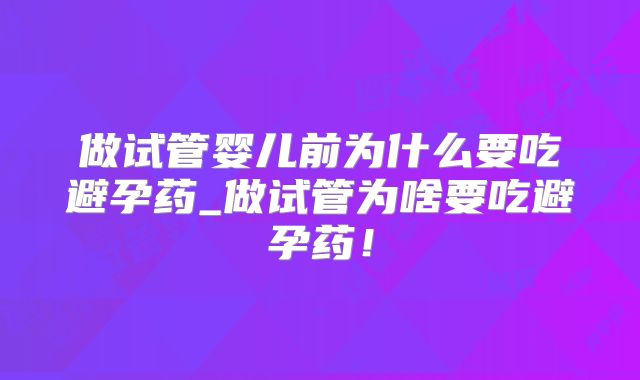 做试管婴儿前为什么要吃避孕药_做试管为啥要吃避孕药！