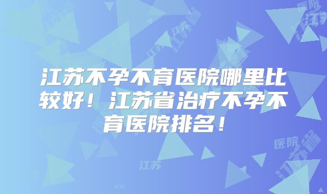 江苏不孕不育医院哪里比较好!江苏省治疗不孕不育医院排名!