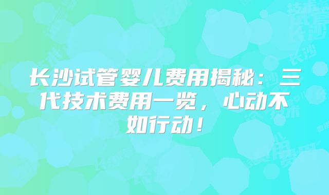 长沙试管婴儿费用揭秘:三代技术费用一览,心动不如行动!