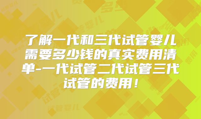 了解一代和三代试管婴儿需要多少钱的真实费用清单-一代试管二代试管三代试管的费用！