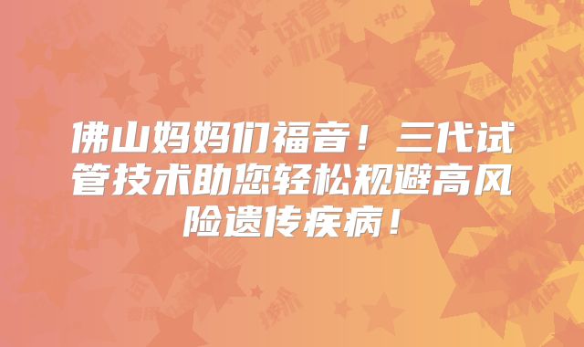 佛山妈妈们福音！三代试管技术助您轻松规避高风险遗传疾病！