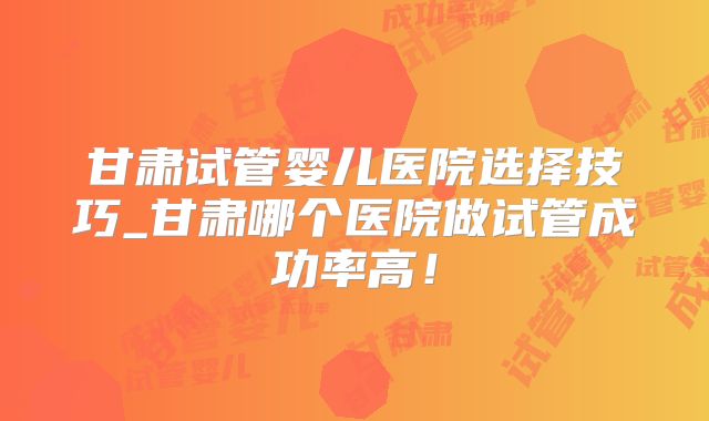甘肃试管婴儿医院选择技巧_甘肃哪个医院做试管成功率高！