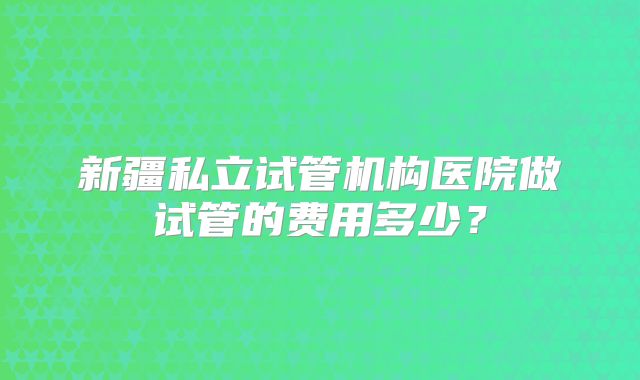新疆私立试管机构医院做试管的费用多少？