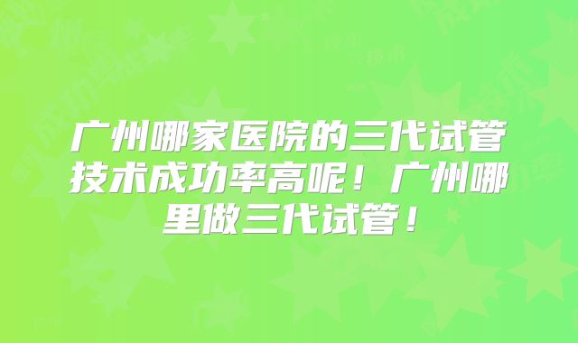 广州哪家医院的三代试管技术成功率高呢!广州哪里做三代试管!