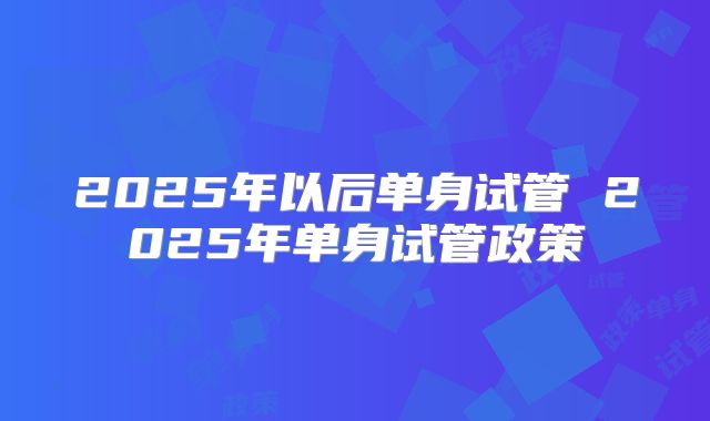 2025年以后单身试管 2025年单身试管政策