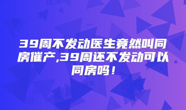 39周不发动医生竟然叫同房催产,39周还不发动可以同房吗！