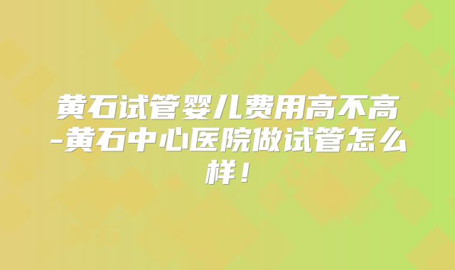 黄石试管婴儿费用高不高-黄石中心医院做试管怎么样！