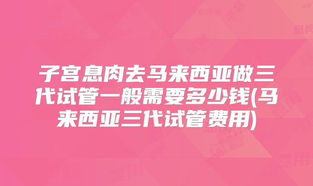 子宫息肉去马来西亚做三代试管一般需要多少钱(马来西亚三代试管费用)