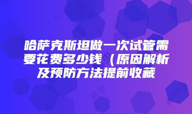 哈萨克斯坦做一次试管需要花费多少钱(原因解析及预防方法提前收藏