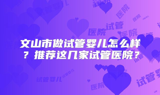 文山市做试管婴儿怎么样?推荐这几家试管医院?