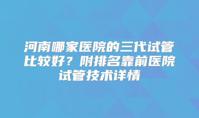 河南哪家医院的三代试管比较好？附排名靠前医院试管技术详情