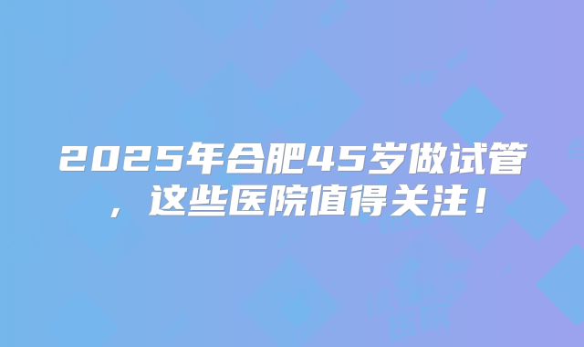 2025年合肥45岁做试管，这些医院值得关注！