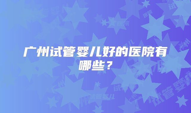 广州试管婴儿好的医院有哪些?