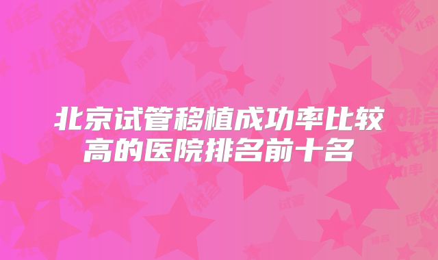 北京试管移植成功率比较高的医院排名前十名