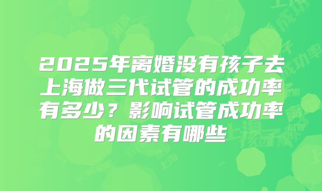 2025年离婚没有孩子去上海做三代试管的成功率有多少?影响试管成功率的因素有哪些
