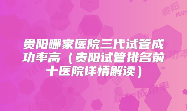 贵阳哪家医院三代试管成功率高（贵阳试管排名前十医院详情解读）