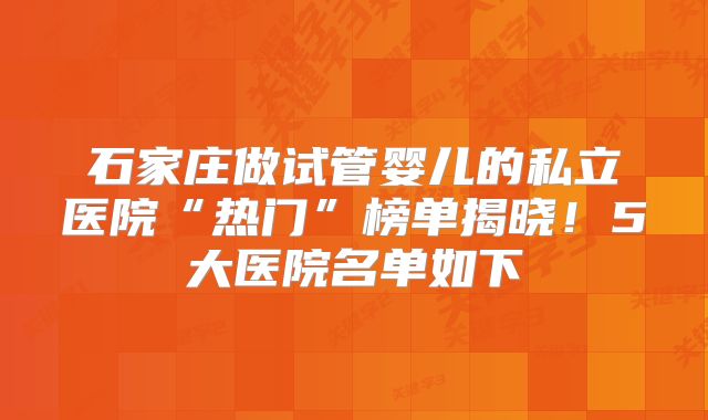 石家庄做试管婴儿的私立医院“热门”榜单揭晓！5大医院名单如下