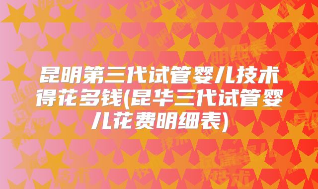 昆明第三代试管婴儿技术得花多钱(昆华三代试管婴儿花费明细表)