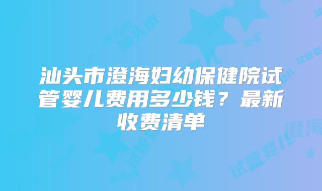 汕头市澄海妇幼保健院试管婴儿费用多少钱？最新收费清单
