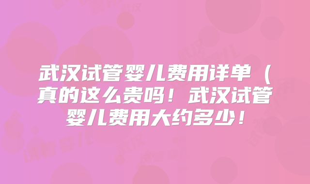 武汉试管婴儿费用详单（真的这么贵吗！武汉试管婴儿费用大约多少！