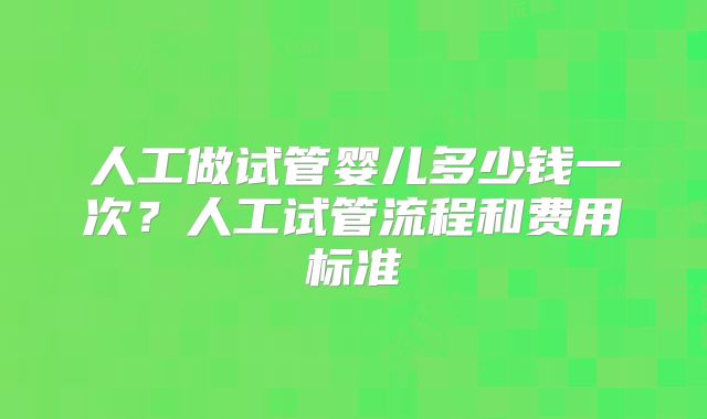 人工做试管婴儿多少钱一次？人工试管流程和费用标准