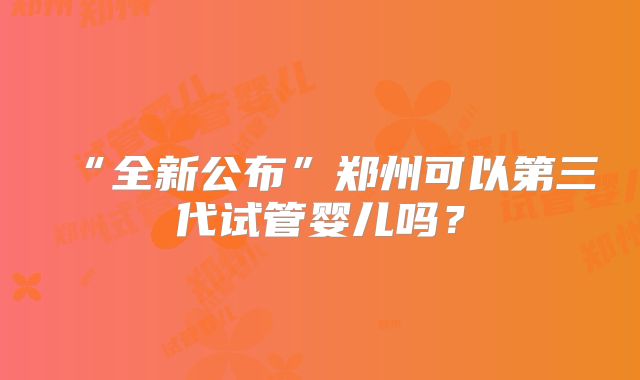 “全新公布”郑州可以第三代试管婴儿吗?