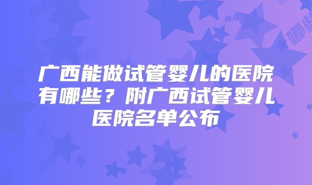 广西能做试管婴儿的医院有哪些？附广西试管婴儿医院名单公布
