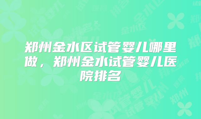 郑州金水区试管婴儿哪里做,郑州金水试管婴儿医院排名