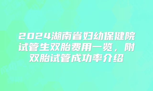 2024湖南省妇幼保健院试管生双胎费用一览,附双胎试管成功率介绍