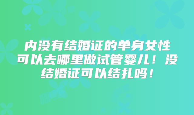 内没有结婚证的单身女性可以去哪里做试管婴儿！没结婚证可以结扎吗！